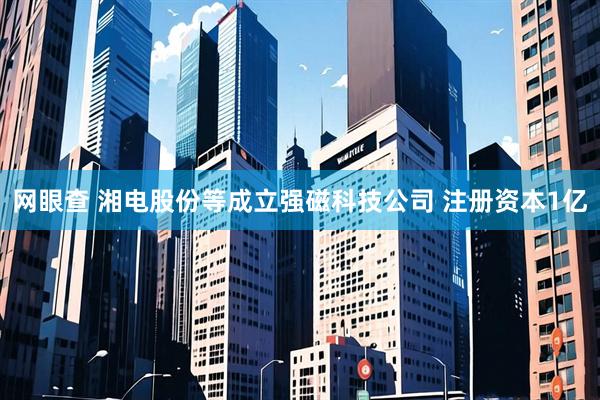 网眼查 湘电股份等成立强磁科技公司 注册资本1亿