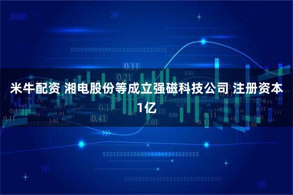 米牛配资 湘电股份等成立强磁科技公司 注册资本1亿