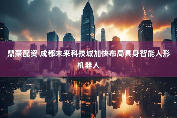 鼎豪配资 成都未来科技城加快布局具身智能人形机器人