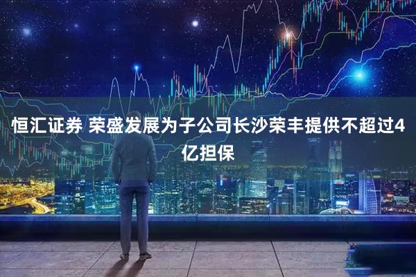 恒汇证券 荣盛发展为子公司长沙荣丰提供不超过4亿担保