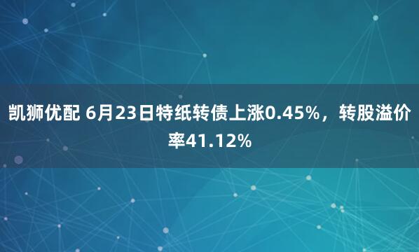 凯狮优配 6月23日特纸转债上涨0.45%，转股溢价率41.12%