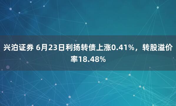 兴泊证券 6月23日利扬转债上涨0.41%，转股溢价率18.48%