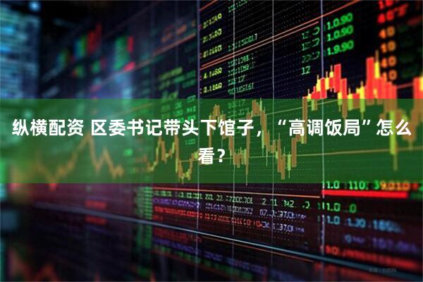 纵横配资 区委书记带头下馆子，“高调饭局”怎么看？