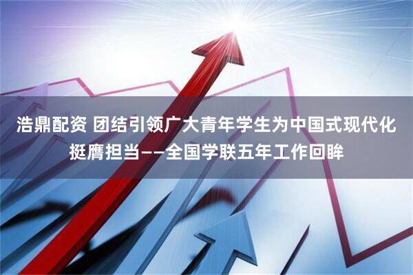 浩鼎配资 团结引领广大青年学生为中国式现代化挺膺担当——全国学联五年工作回眸