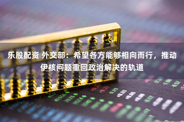 乐股配资 外交部：希望各方能够相向而行，推动伊核问题重回政治解决的轨道