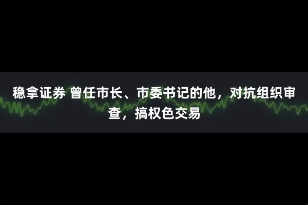 稳拿证券 曾任市长、市委书记的他，对抗组织审查，搞权色交易