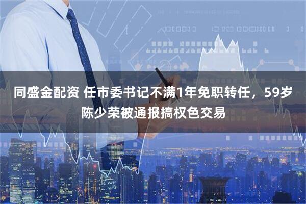 同盛金配资 任市委书记不满1年免职转任，59岁陈少荣被通报搞权色交易