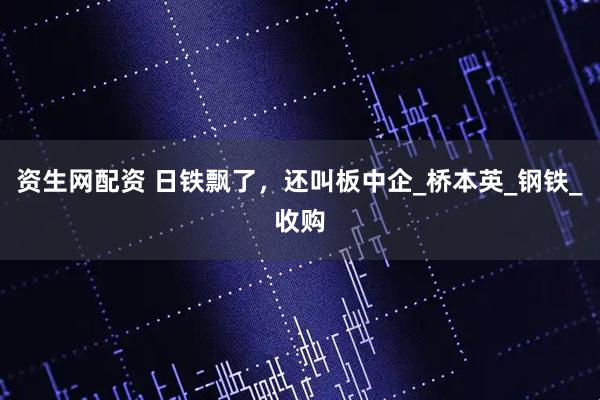 资生网配资 日铁飘了，还叫板中企_桥本英_钢铁_收购