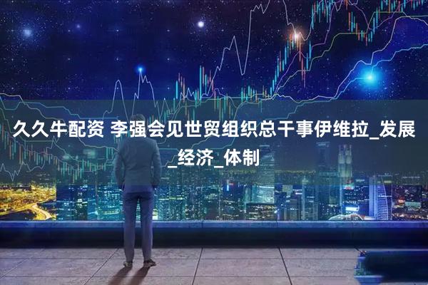 久久牛配资 李强会见世贸组织总干事伊维拉_发展_经济_体制