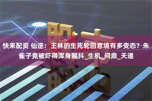 快来配资 仙逆：王林的生死轮回意境有多变态？朱雀子竟被吓得浑身颤抖_生机_问鼎_天道