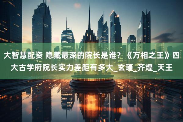 大智慧配资 隐藏最深的院长是谁？《万相之王》四大古学府院长实力差距有多大_玄瑾_齐煌_天王