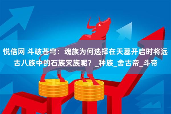 悦倍网 斗破苍穹：魂族为何选择在天墓开启时将远古八族中的石族灭族呢？_种族_舍古帝_斗帝