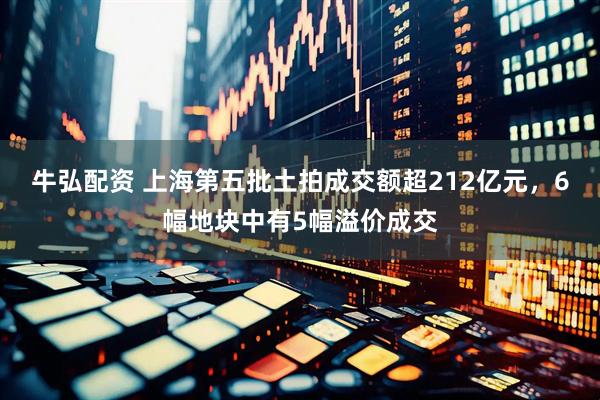 牛弘配资 上海第五批土拍成交额超212亿元，6幅地块中有5幅溢价成交