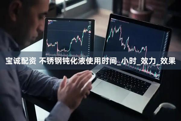 宝诚配资 不锈钢钝化液使用时间_小时_效力_效果