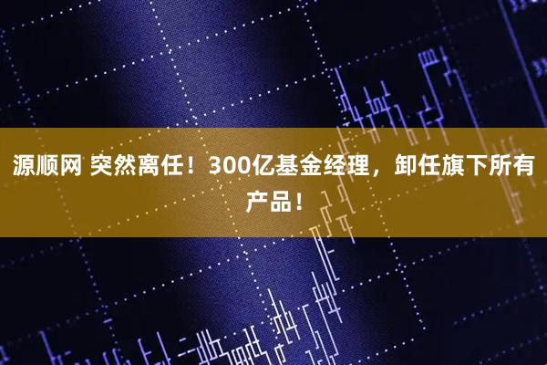 源顺网 突然离任！300亿基金经理，卸任旗下所有产品！