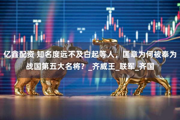 亿鑫配资 知名度远不及白起等人，匡章为何被奉为战国第五大名将？_齐威王_联军_齐国