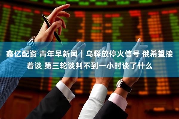 鑫亿配资 青年早新闻｜乌释放停火信号 俄希望接着谈 第三轮谈判不到一小时谈了什么