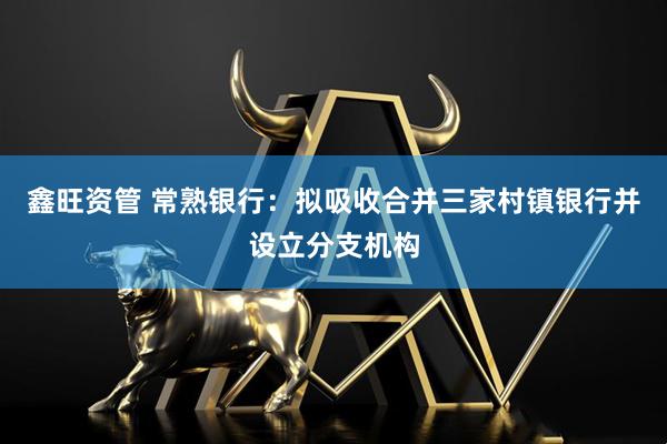 鑫旺资管 常熟银行：拟吸收合并三家村镇银行并设立分支机构