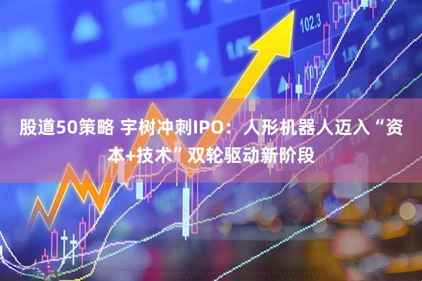 股道50策略 宇树冲刺IPO：人形机器人迈入“资本+技术”双轮驱动新阶段