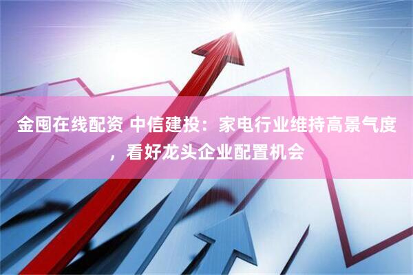 金囤在线配资 中信建投：家电行业维持高景气度，看好龙头企业配置机会
