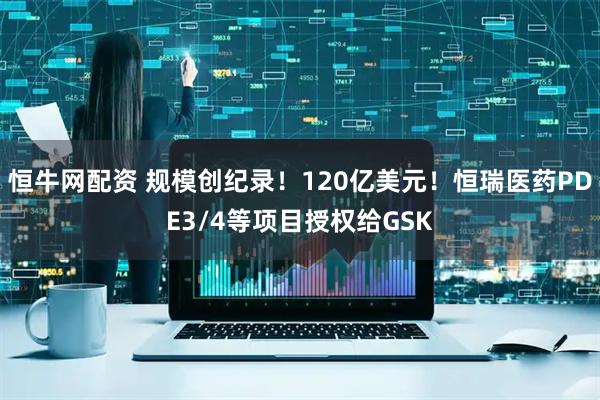 恒牛网配资 规模创纪录！120亿美元！恒瑞医药PDE3/4等项目授权给GSK