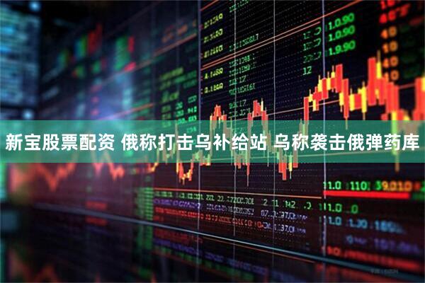 新宝股票配资 俄称打击乌补给站 乌称袭击俄弹药库