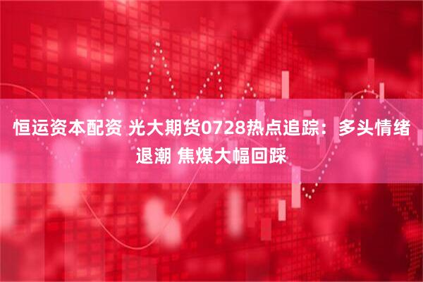 恒运资本配资 光大期货0728热点追踪：多头情绪退潮 焦煤大幅回踩
