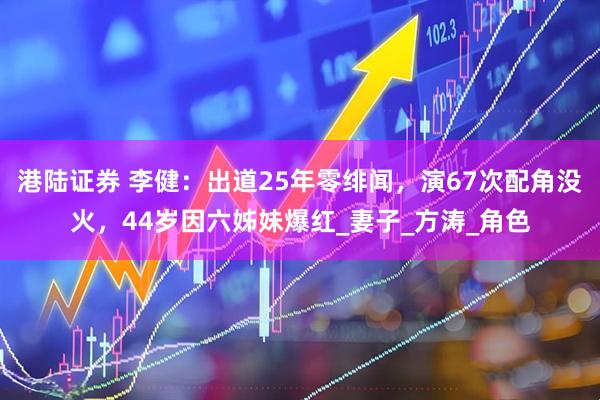 港陆证券 李健：出道25年零绯闻，演67次配角没火，44岁因六姊妹爆红_妻子_方涛_角色