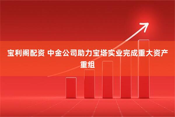 宝利阁配资 中金公司助力宝塔实业完成重大资产重组