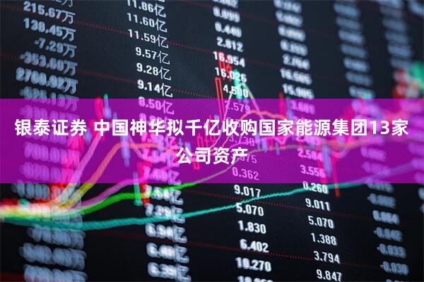 银泰证券 中国神华拟千亿收购国家能源集团13家公司资产