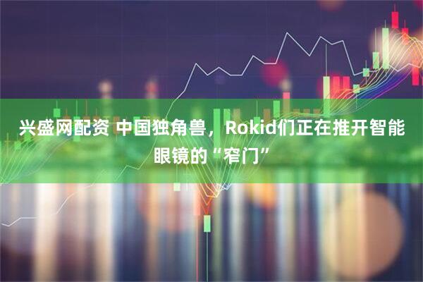 兴盛网配资 中国独角兽，Rokid们正在推开智能眼镜的“窄门”
