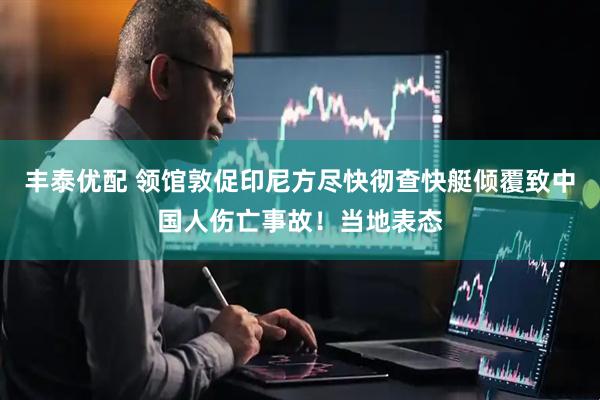 丰泰优配 领馆敦促印尼方尽快彻查快艇倾覆致中国人伤亡事故！当地表态