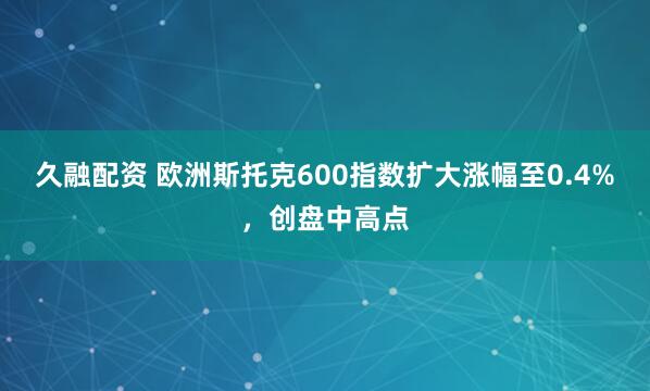 久融配资 欧洲斯托克600指数扩大涨幅至0.4%，创盘中高点
