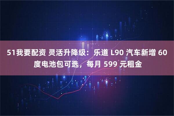 51我要配资 灵活升降级：乐道 L90 汽车新增 60 度电池包可选，每月 599 元租金